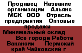 Продавец › Название организации ­ Альянс-МСК, ООО › Отрасль предприятия ­ Оптовые продажи › Минимальный оклад ­ 21 000 - Все города Работа » Вакансии   . Пермский край,Чайковский г.